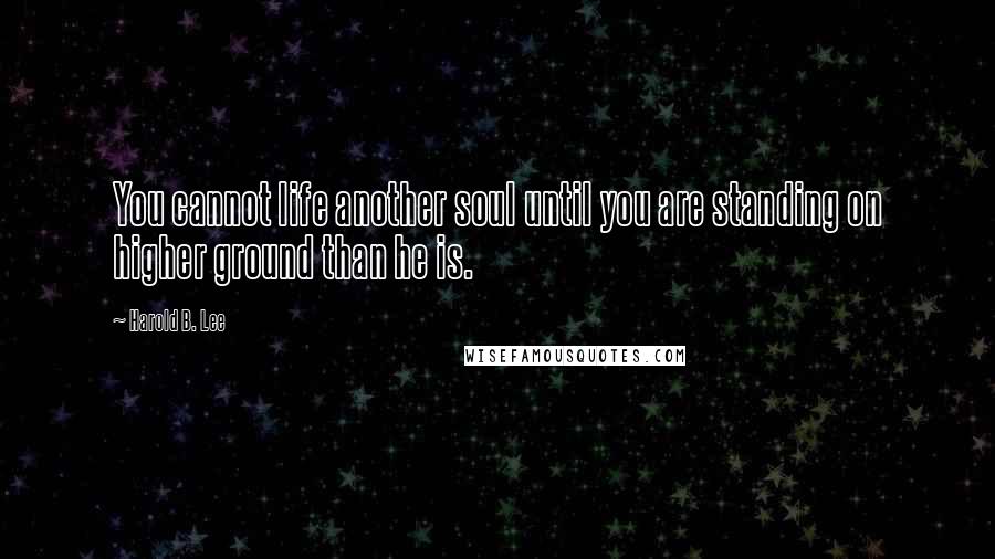 Harold B. Lee Quotes: You cannot life another soul until you are standing on higher ground than he is.