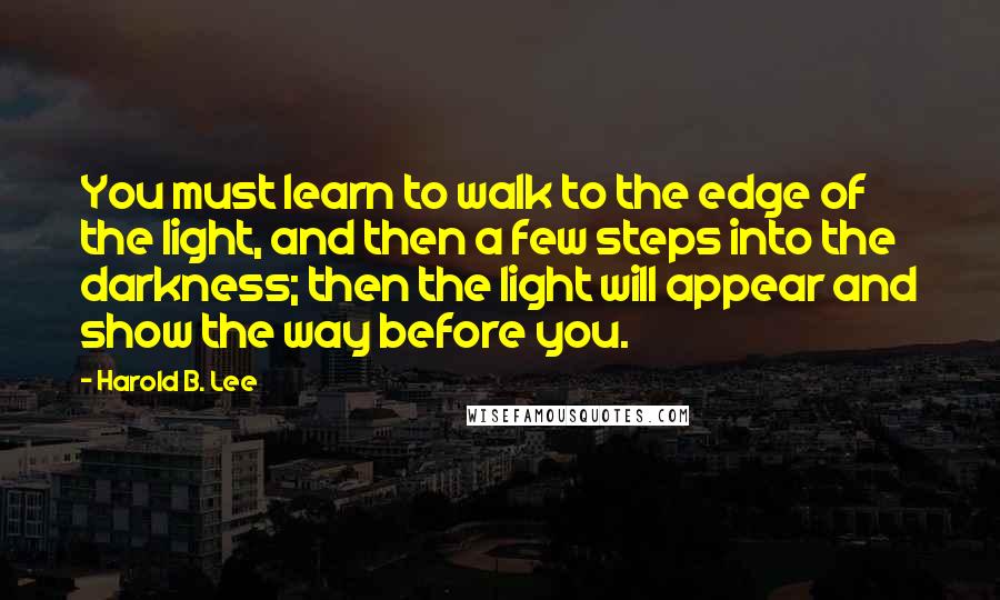 Harold B. Lee Quotes: You must learn to walk to the edge of the light, and then a few steps into the darkness; then the light will appear and show the way before you.