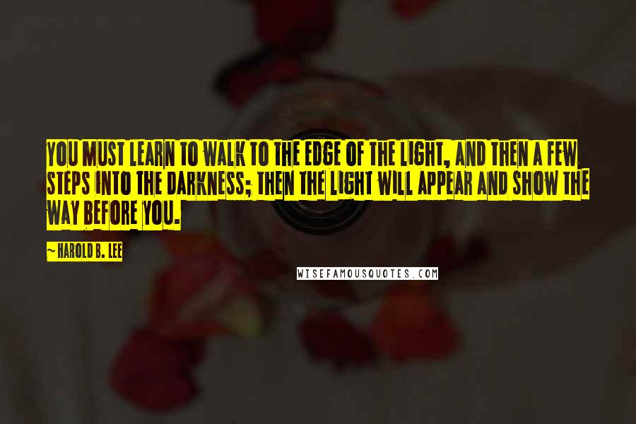 Harold B. Lee Quotes: You must learn to walk to the edge of the light, and then a few steps into the darkness; then the light will appear and show the way before you.
