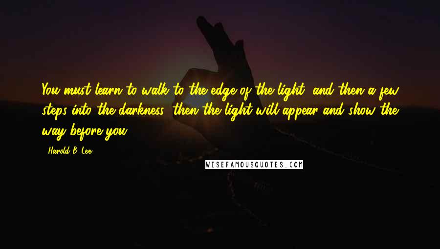 Harold B. Lee Quotes: You must learn to walk to the edge of the light, and then a few steps into the darkness; then the light will appear and show the way before you.