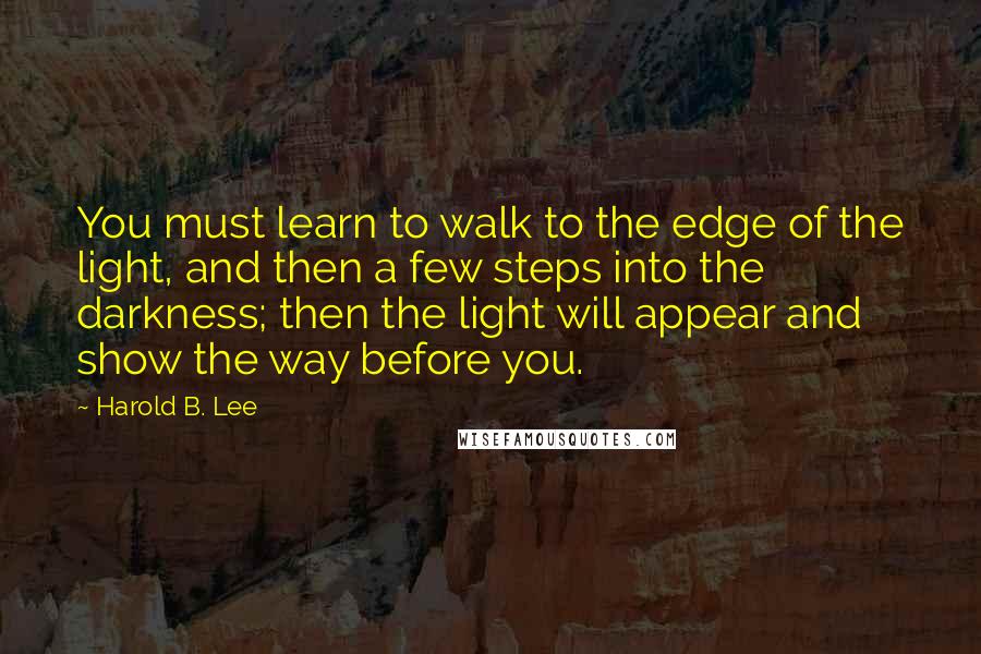 Harold B. Lee Quotes: You must learn to walk to the edge of the light, and then a few steps into the darkness; then the light will appear and show the way before you.