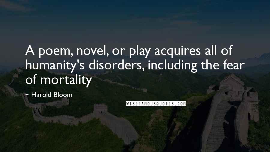 Harold Bloom Quotes: A poem, novel, or play acquires all of humanity's disorders, including the fear of mortality