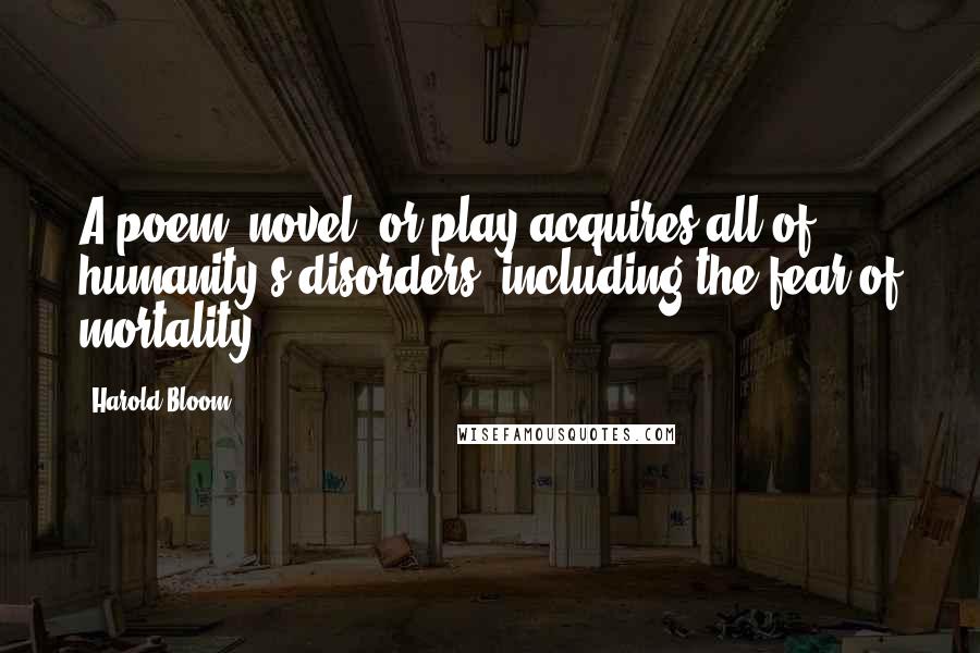 Harold Bloom Quotes: A poem, novel, or play acquires all of humanity's disorders, including the fear of mortality
