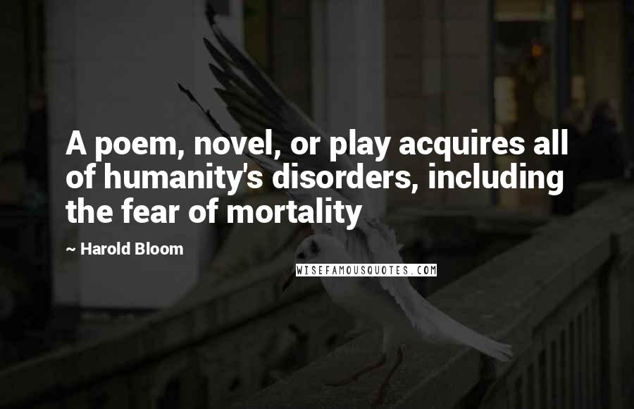 Harold Bloom Quotes: A poem, novel, or play acquires all of humanity's disorders, including the fear of mortality