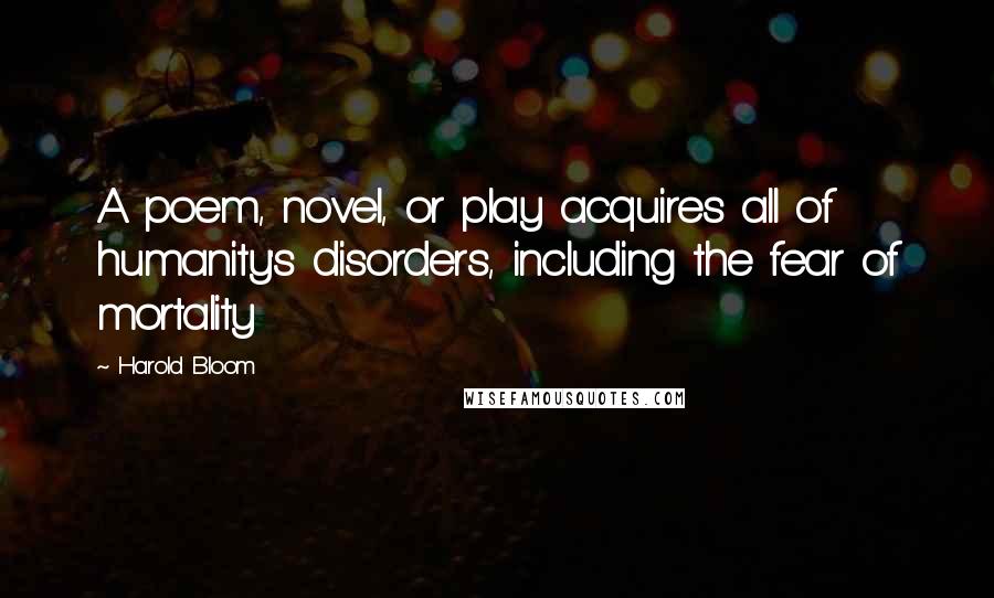 Harold Bloom Quotes: A poem, novel, or play acquires all of humanity's disorders, including the fear of mortality
