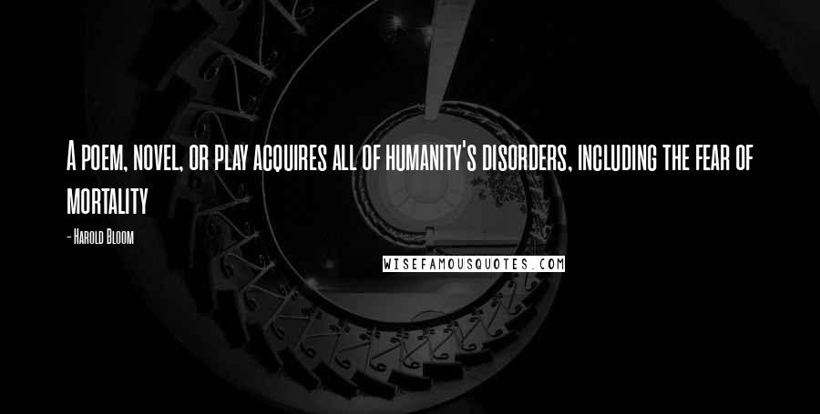 Harold Bloom Quotes: A poem, novel, or play acquires all of humanity's disorders, including the fear of mortality