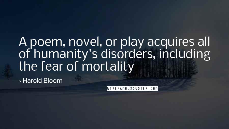 Harold Bloom Quotes: A poem, novel, or play acquires all of humanity's disorders, including the fear of mortality