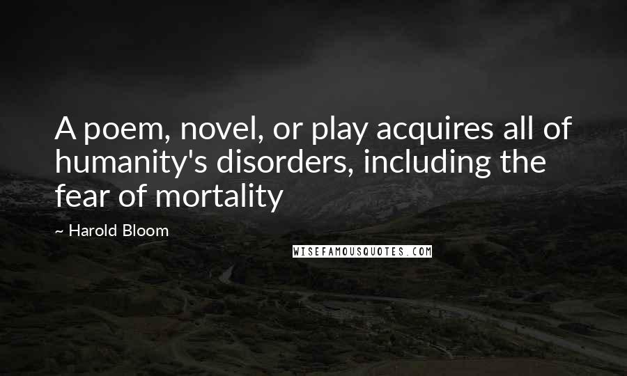 Harold Bloom Quotes: A poem, novel, or play acquires all of humanity's disorders, including the fear of mortality