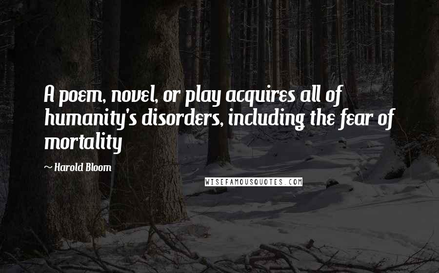 Harold Bloom Quotes: A poem, novel, or play acquires all of humanity's disorders, including the fear of mortality