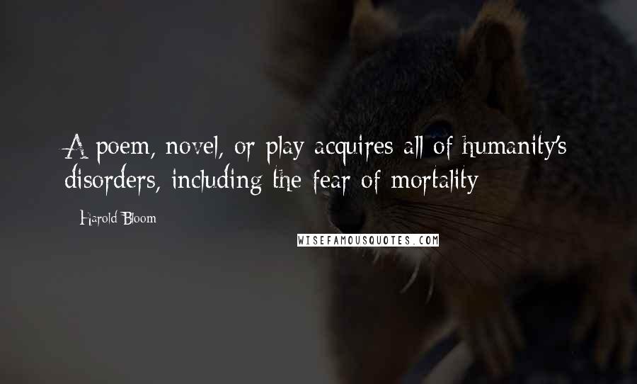 Harold Bloom Quotes: A poem, novel, or play acquires all of humanity's disorders, including the fear of mortality