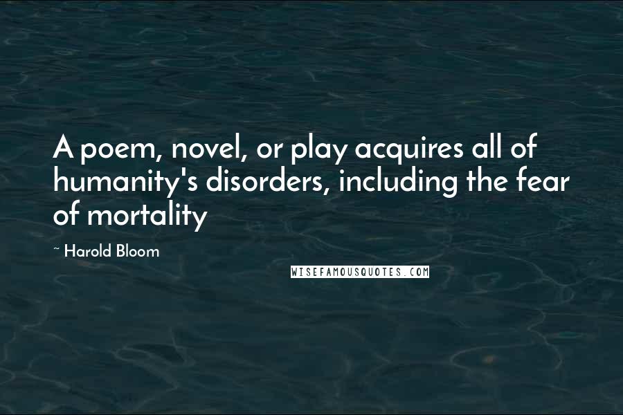 Harold Bloom Quotes: A poem, novel, or play acquires all of humanity's disorders, including the fear of mortality