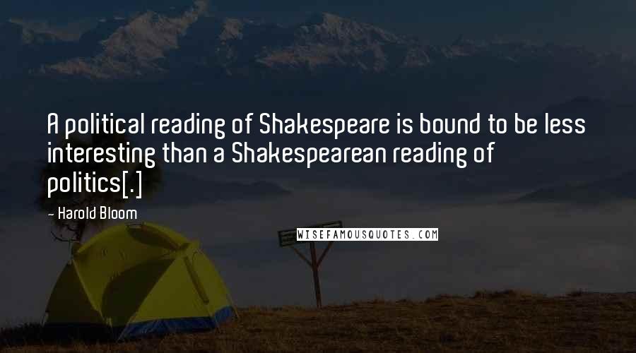 Harold Bloom Quotes: A political reading of Shakespeare is bound to be less interesting than a Shakespearean reading of politics[.]