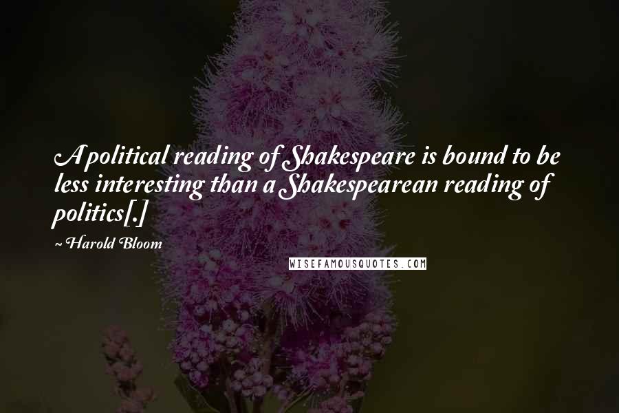 Harold Bloom Quotes: A political reading of Shakespeare is bound to be less interesting than a Shakespearean reading of politics[.]