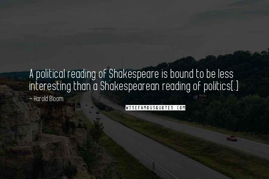 Harold Bloom Quotes: A political reading of Shakespeare is bound to be less interesting than a Shakespearean reading of politics[.]