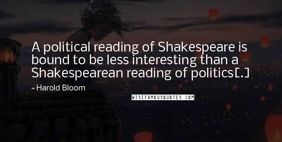 Harold Bloom Quotes: A political reading of Shakespeare is bound to be less interesting than a Shakespearean reading of politics[.]