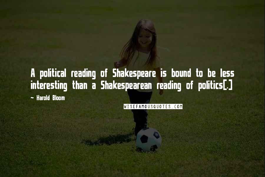 Harold Bloom Quotes: A political reading of Shakespeare is bound to be less interesting than a Shakespearean reading of politics[.]