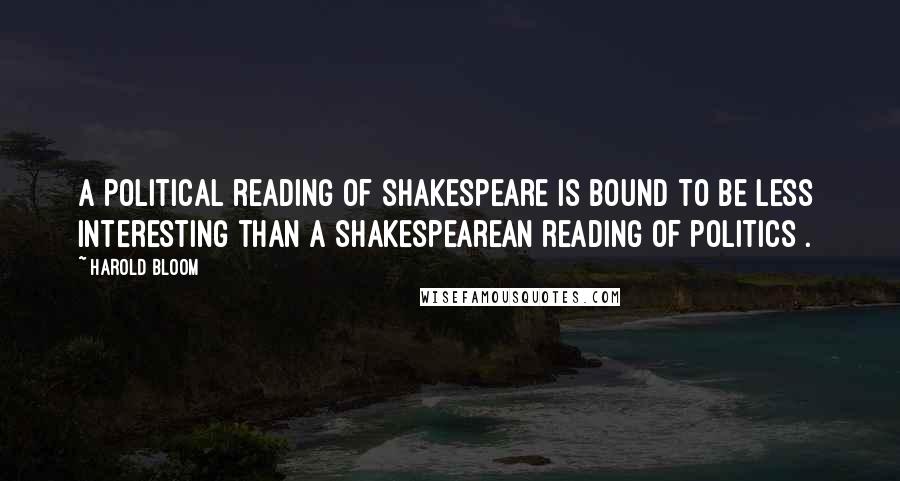 Harold Bloom Quotes: A political reading of Shakespeare is bound to be less interesting than a Shakespearean reading of politics[.]
