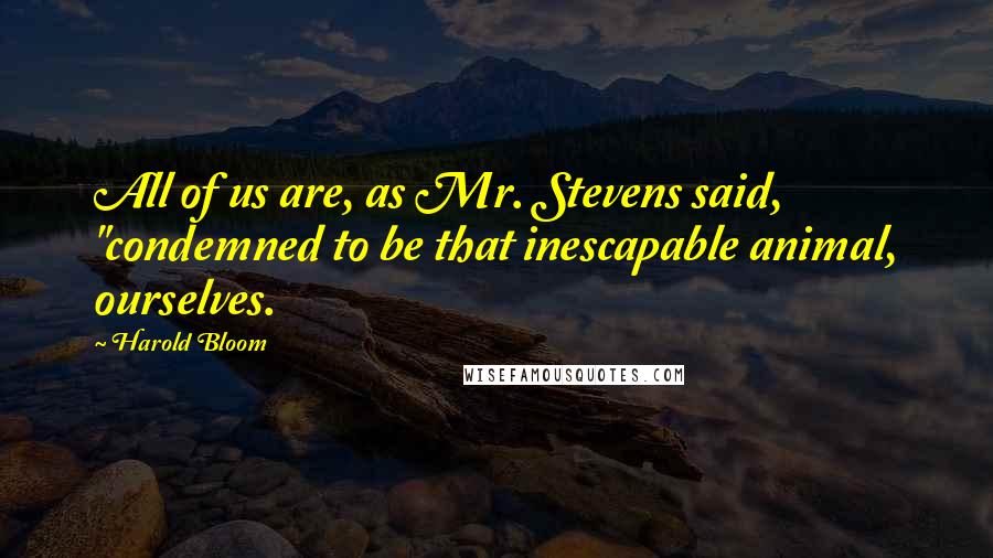 Harold Bloom Quotes: All of us are, as Mr. Stevens said, "condemned to be that inescapable animal, ourselves.