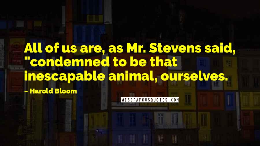 Harold Bloom Quotes: All of us are, as Mr. Stevens said, "condemned to be that inescapable animal, ourselves.