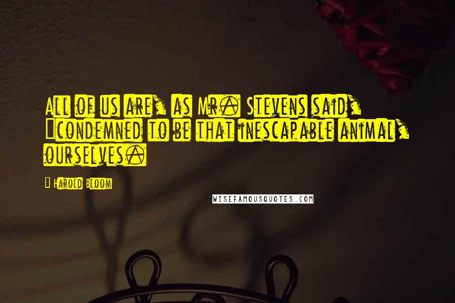 Harold Bloom Quotes: All of us are, as Mr. Stevens said, "condemned to be that inescapable animal, ourselves.