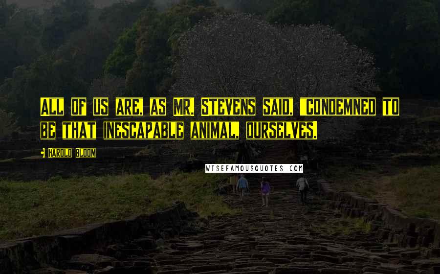 Harold Bloom Quotes: All of us are, as Mr. Stevens said, "condemned to be that inescapable animal, ourselves.