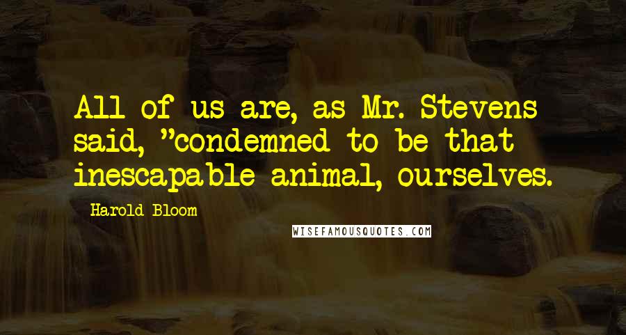 Harold Bloom Quotes: All of us are, as Mr. Stevens said, "condemned to be that inescapable animal, ourselves.