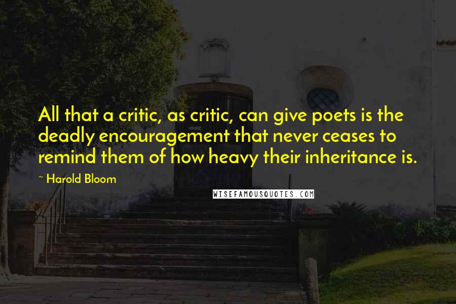 Harold Bloom Quotes: All that a critic, as critic, can give poets is the deadly encouragement that never ceases to remind them of how heavy their inheritance is.