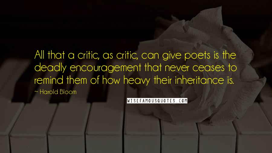 Harold Bloom Quotes: All that a critic, as critic, can give poets is the deadly encouragement that never ceases to remind them of how heavy their inheritance is.