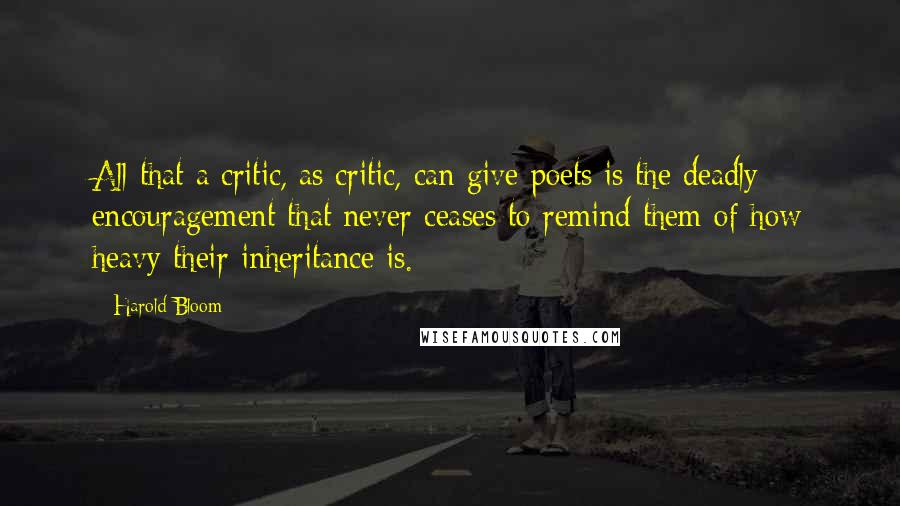 Harold Bloom Quotes: All that a critic, as critic, can give poets is the deadly encouragement that never ceases to remind them of how heavy their inheritance is.