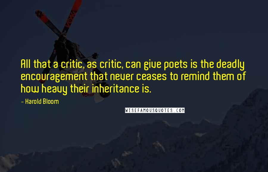 Harold Bloom Quotes: All that a critic, as critic, can give poets is the deadly encouragement that never ceases to remind them of how heavy their inheritance is.