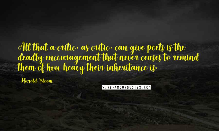 Harold Bloom Quotes: All that a critic, as critic, can give poets is the deadly encouragement that never ceases to remind them of how heavy their inheritance is.