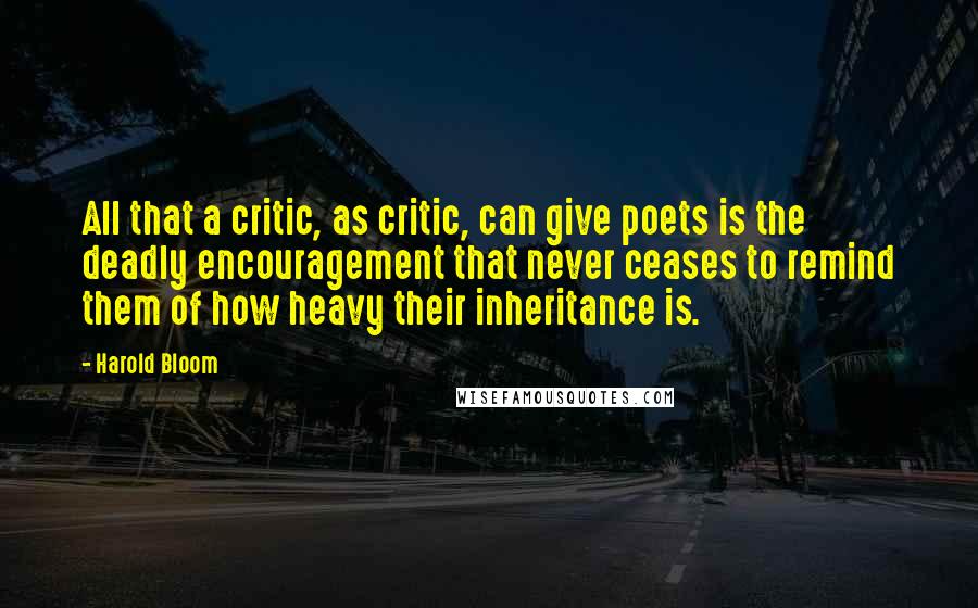 Harold Bloom Quotes: All that a critic, as critic, can give poets is the deadly encouragement that never ceases to remind them of how heavy their inheritance is.