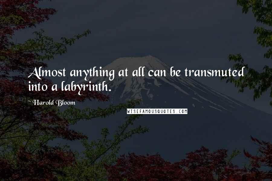 Harold Bloom Quotes: Almost anything at all can be transmuted into a labyrinth.