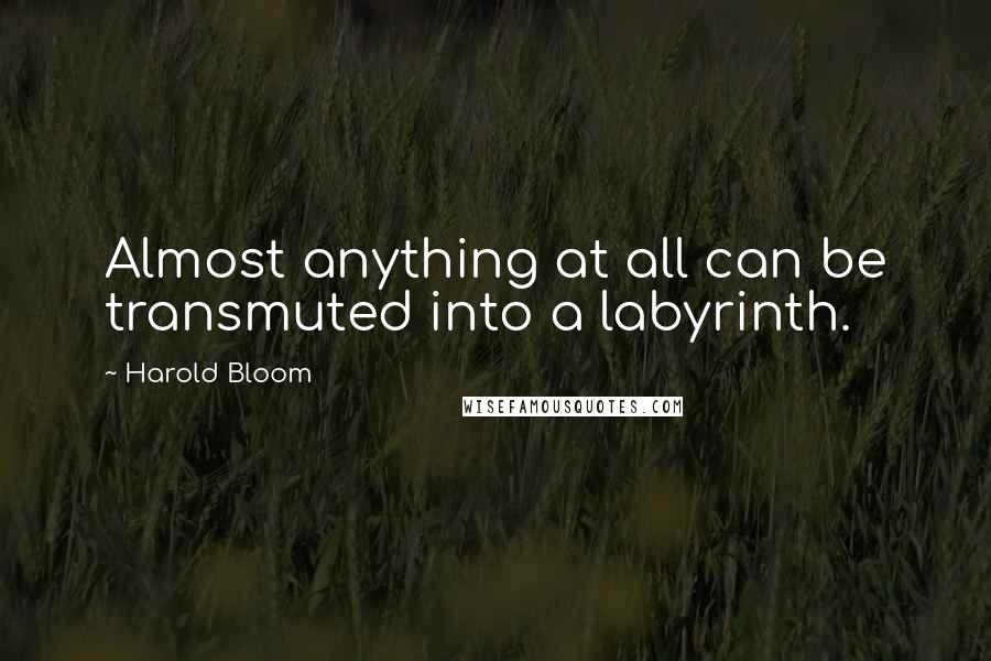 Harold Bloom Quotes: Almost anything at all can be transmuted into a labyrinth.