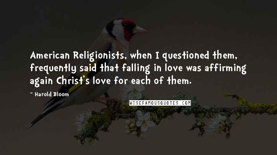 Harold Bloom Quotes: American Religionists, when I questioned them, frequently said that falling in love was affirming again Christ's love for each of them.