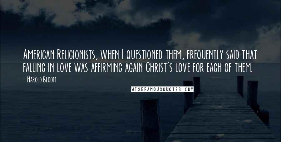 Harold Bloom Quotes: American Religionists, when I questioned them, frequently said that falling in love was affirming again Christ's love for each of them.