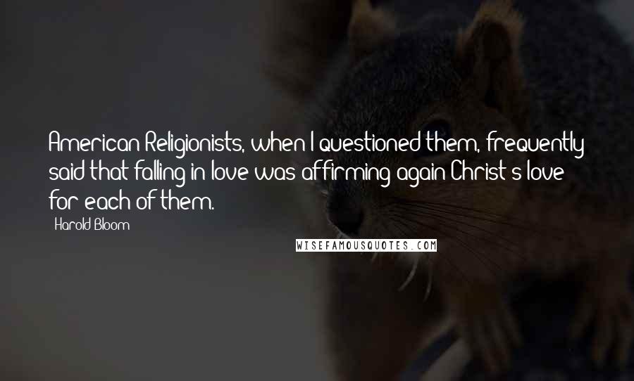 Harold Bloom Quotes: American Religionists, when I questioned them, frequently said that falling in love was affirming again Christ's love for each of them.