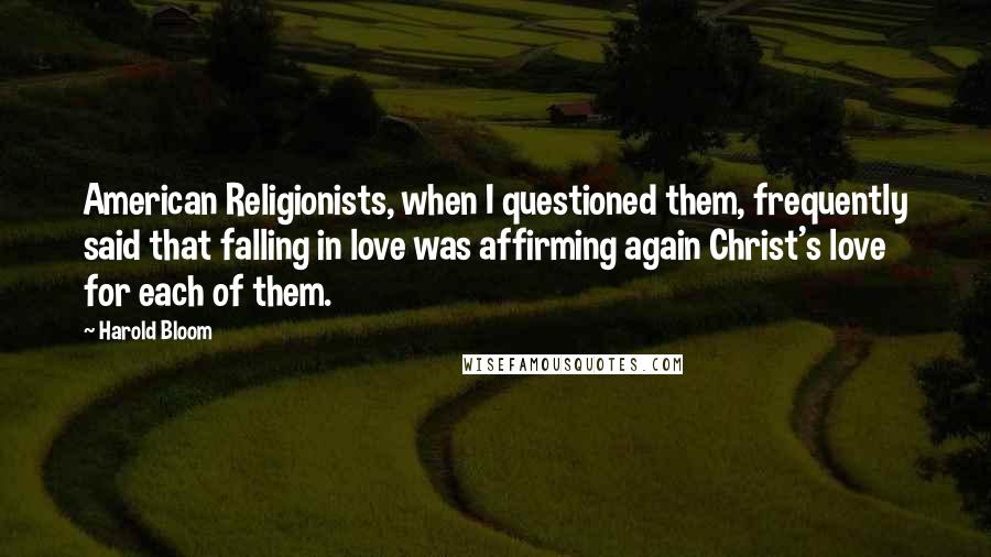 Harold Bloom Quotes: American Religionists, when I questioned them, frequently said that falling in love was affirming again Christ's love for each of them.