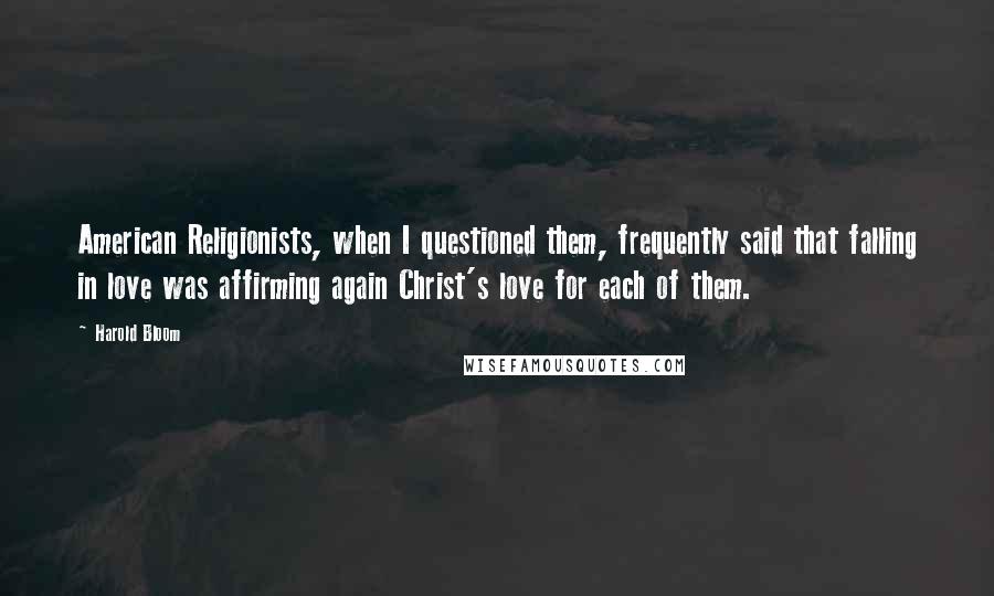 Harold Bloom Quotes: American Religionists, when I questioned them, frequently said that falling in love was affirming again Christ's love for each of them.