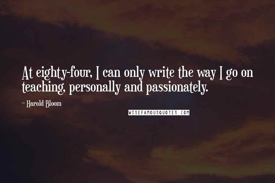 Harold Bloom Quotes: At eighty-four, I can only write the way I go on teaching, personally and passionately.