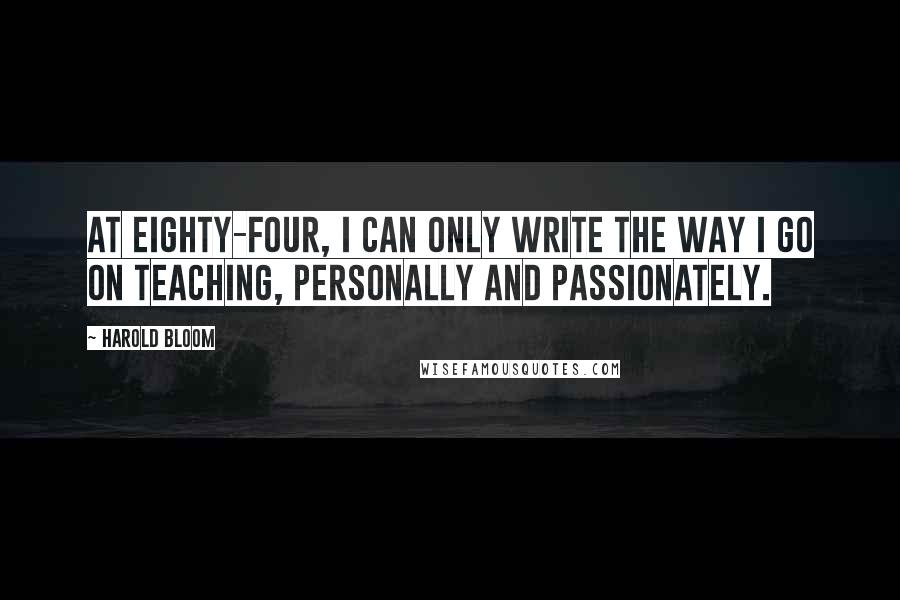 Harold Bloom Quotes: At eighty-four, I can only write the way I go on teaching, personally and passionately.