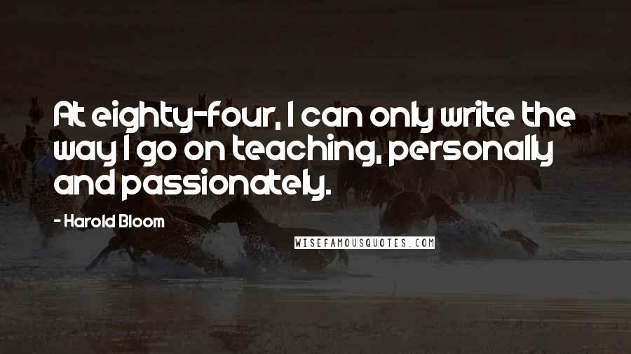 Harold Bloom Quotes: At eighty-four, I can only write the way I go on teaching, personally and passionately.