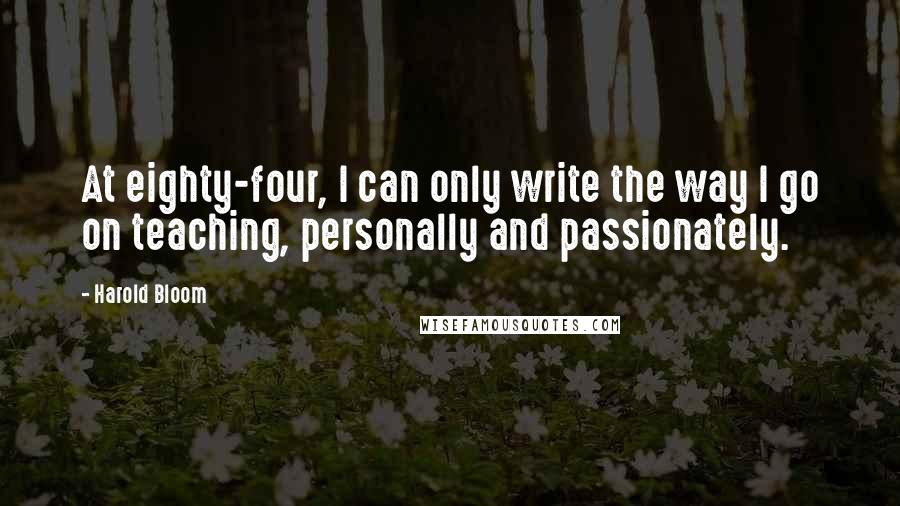 Harold Bloom Quotes: At eighty-four, I can only write the way I go on teaching, personally and passionately.
