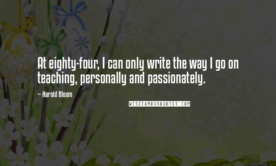 Harold Bloom Quotes: At eighty-four, I can only write the way I go on teaching, personally and passionately.