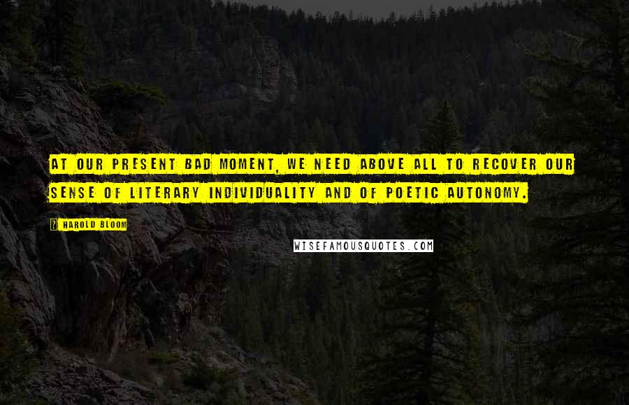 Harold Bloom Quotes: At our present bad moment, we need above all to recover our sense of literary individuality and of poetic autonomy.