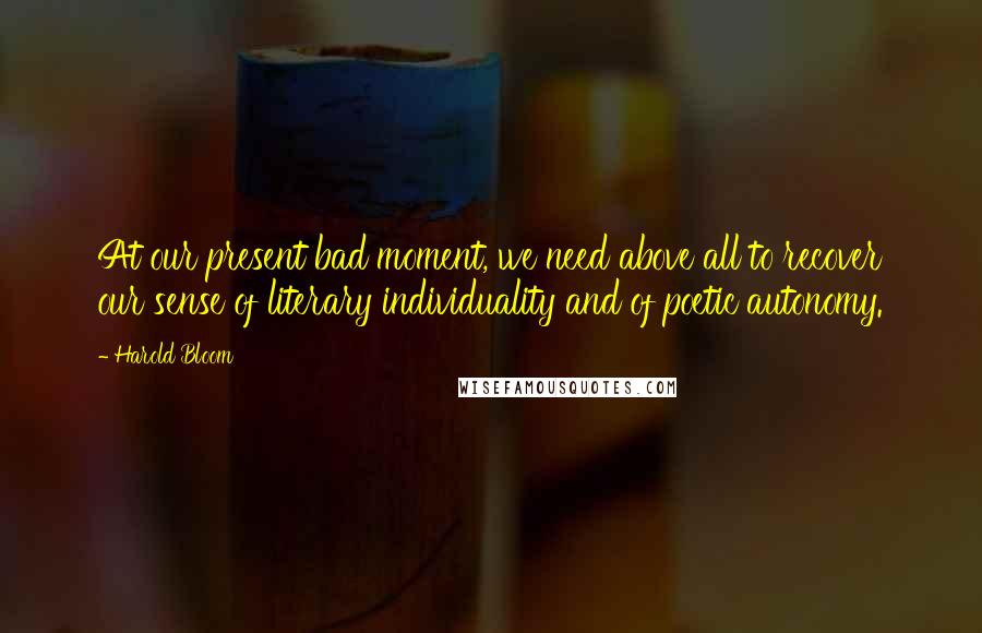 Harold Bloom Quotes: At our present bad moment, we need above all to recover our sense of literary individuality and of poetic autonomy.