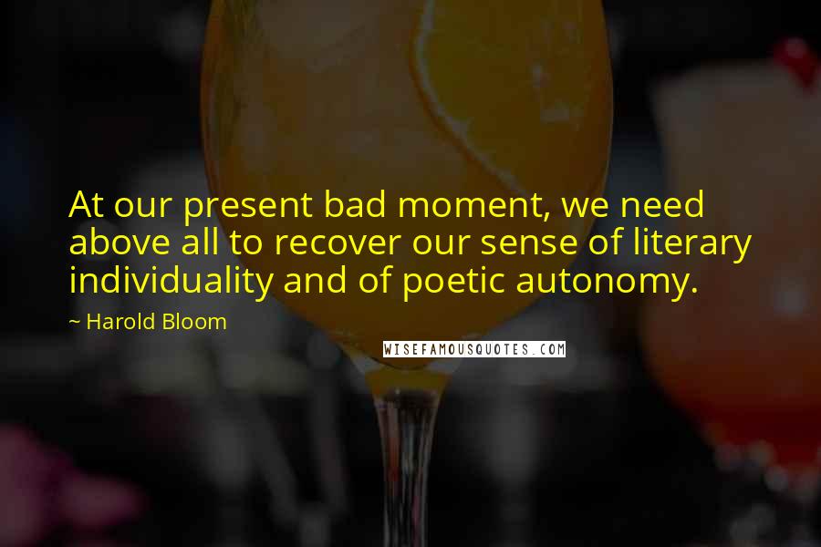 Harold Bloom Quotes: At our present bad moment, we need above all to recover our sense of literary individuality and of poetic autonomy.