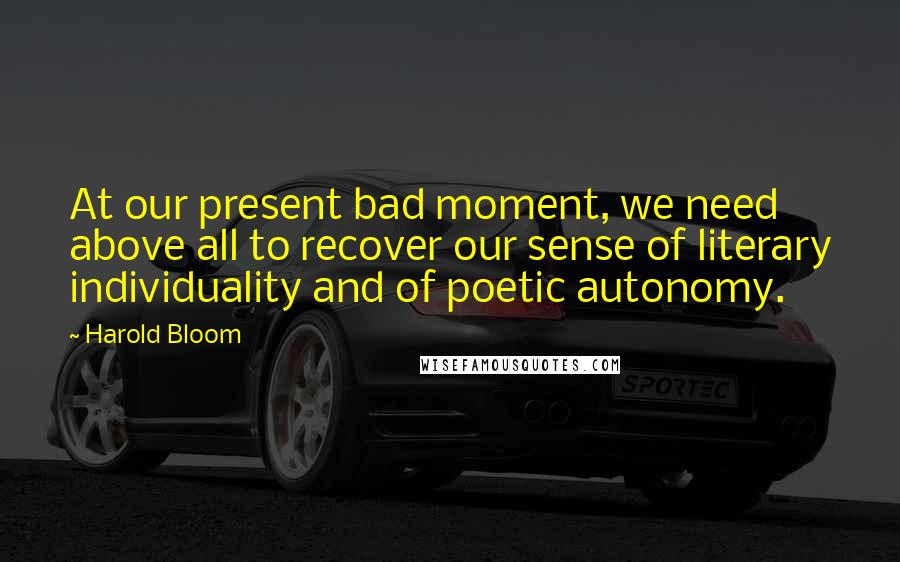 Harold Bloom Quotes: At our present bad moment, we need above all to recover our sense of literary individuality and of poetic autonomy.