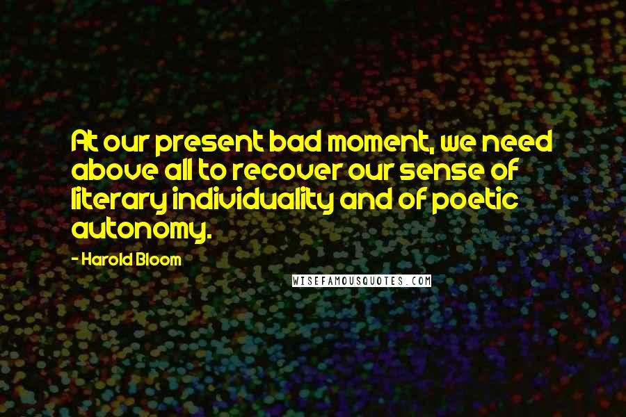 Harold Bloom Quotes: At our present bad moment, we need above all to recover our sense of literary individuality and of poetic autonomy.