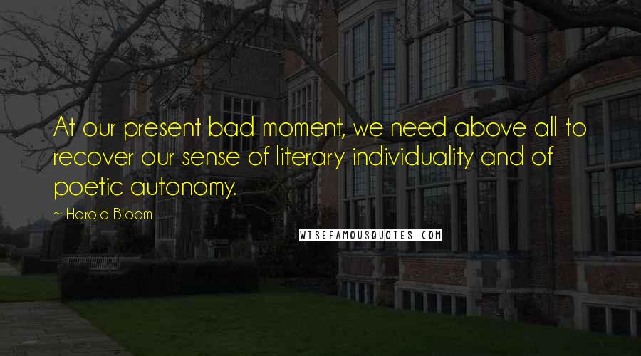 Harold Bloom Quotes: At our present bad moment, we need above all to recover our sense of literary individuality and of poetic autonomy.